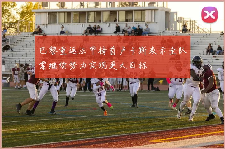 巴黎重返法甲榜首卢卡斯表示全队需继续努力实现更大目标