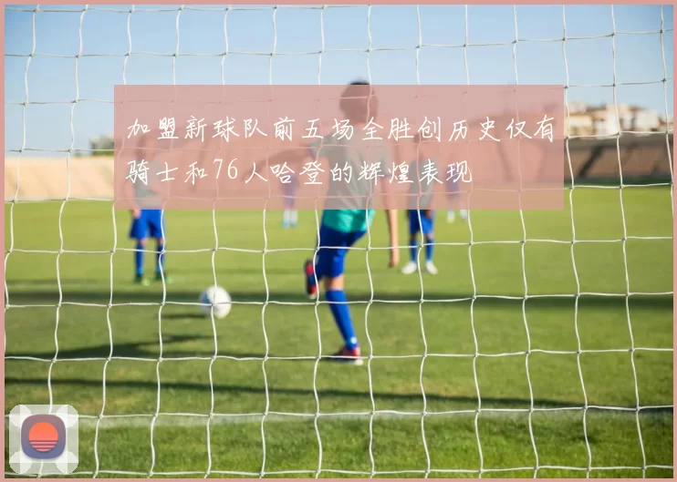 加盟新球队前五场全胜创历史仅有骑士和76人哈登的辉煌表现
