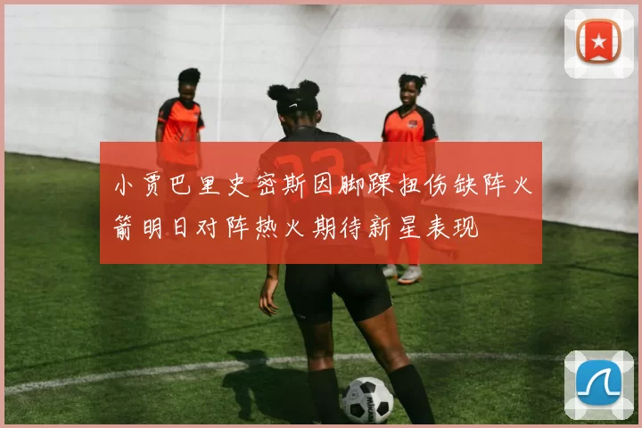 小贾巴里史密斯因脚踝扭伤缺阵火箭明日对阵热火期待新星表现