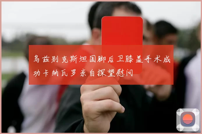 乌兹别克斯坦国脚后卫膝盖手术成功卡纳瓦罗亲自探望慰问