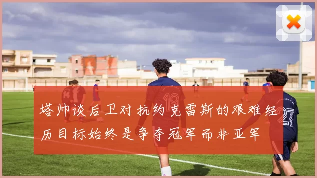 塔帅谈后卫对抗约克雷斯的艰难经历目标始终是争夺冠军而非亚军