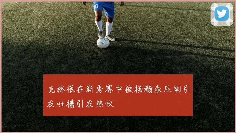 克林根在新秀赛中被杨瀚森压制引发吐槽引发热议