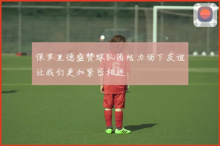 保罗里德盛赞球队团结力场下友谊让我们更加紧密相连