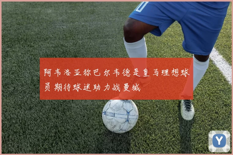 阿韦洛亚称巴尔韦德是皇马理想球员期待球迷助力战曼城