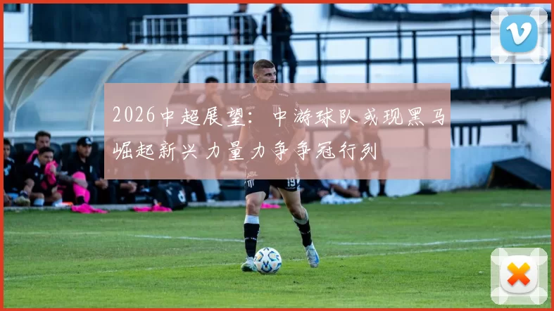 2026中超展望：中游球队或现黑马崛起新兴力量力争争冠行列